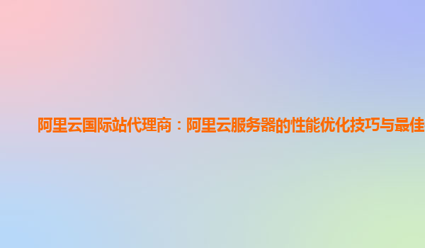 阿里云国际站代理商：阿里云服务器的性能优化技巧与最佳实践