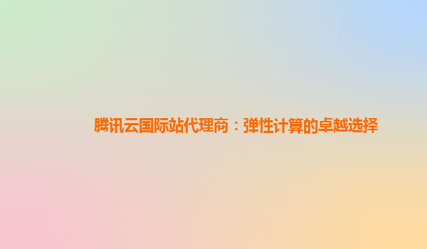 腾讯云国际站代理商：弹性计算的卓越选择