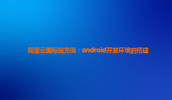 阿里云国际站充值：android开发环境的搭建