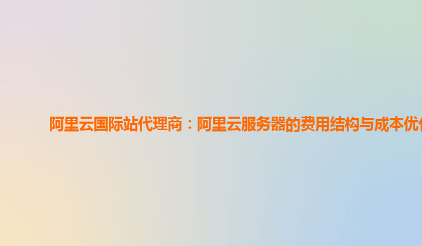 阿里云国际站代理商：阿里云服务器的费用结构与成本优化