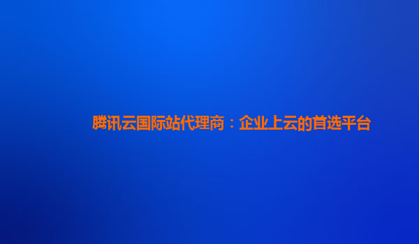 腾讯云国际站代理商：企业上云的首选平台