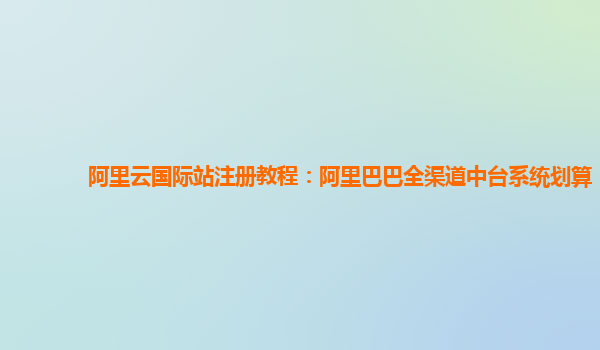 阿里云国际站注册教程：阿里巴巴全渠道中台系统划算