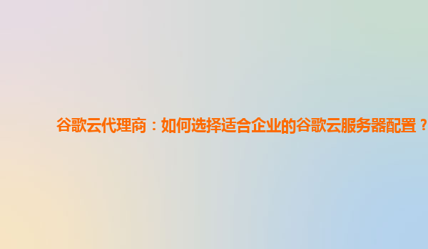 谷歌云代理商：如何选择适合企业的谷歌云服务器配置？