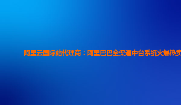 阿里云国际站代理商：阿里巴巴全渠道中台系统火爆热卖
