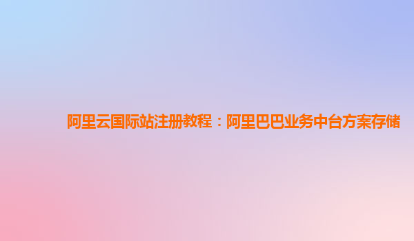 阿里云国际站注册教程：阿里巴巴业务中台方案存储