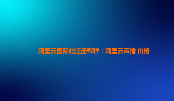 阿里云国际站注册教程：阿里云直播 价格