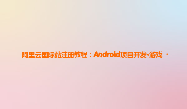 阿里云国际站注册教程：Android项目开发-游戏