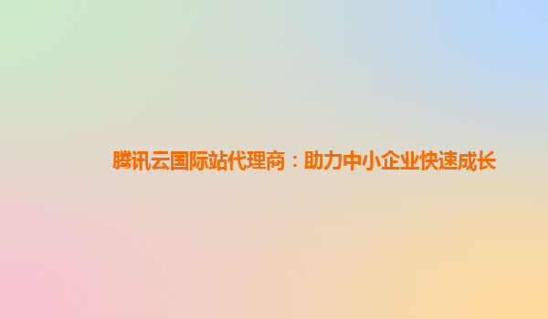 腾讯云国际站代理商：助力中小企业快速成长