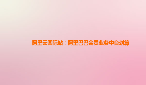 阿里云国际站：阿里巴巴会员业务中台划算