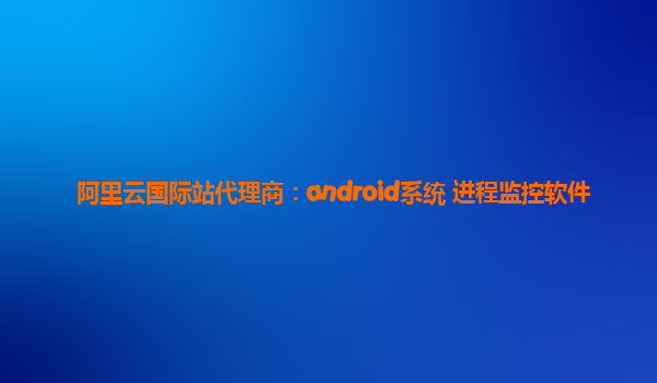 阿里云国际站代理商：android系统 进程监控软件