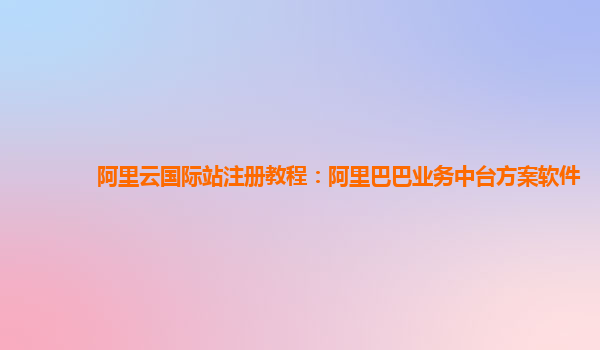 阿里云国际站注册教程：阿里巴巴业务中台方案软件