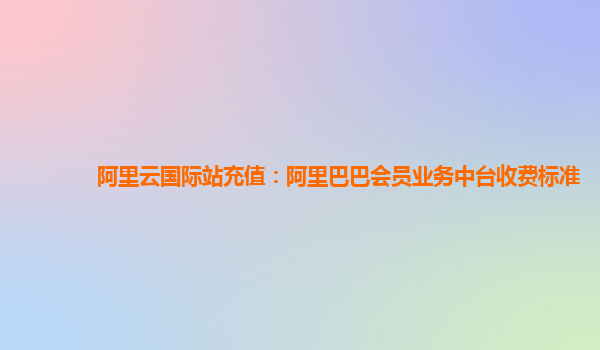 阿里云国际站充值：阿里巴巴会员业务中台收费标准