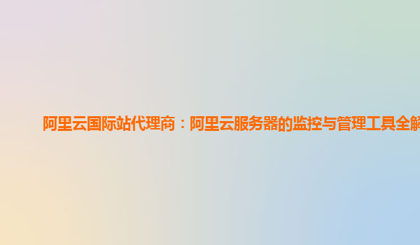 阿里云国际站代理商：阿里云服务器的监控与管理工具全解析