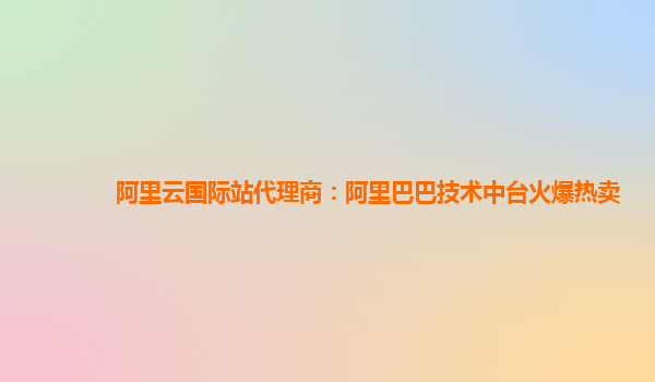 阿里云国际站代理商：阿里巴巴技术中台火爆热卖