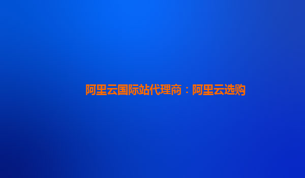 阿里云国际站代理商：阿里云选购