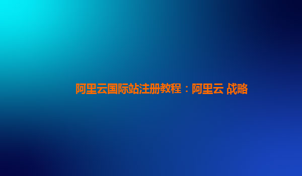 阿里云国际站注册教程：阿里云 战略