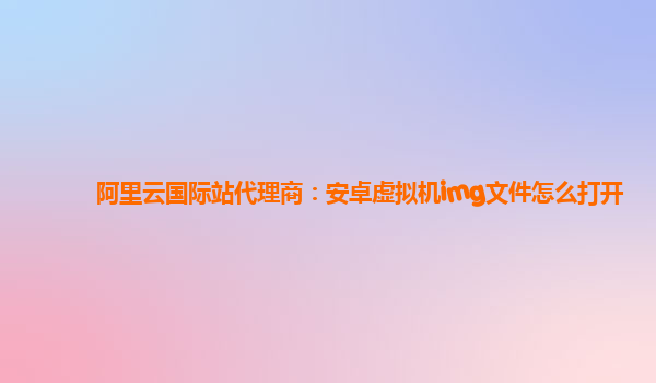 阿里云国际站代理商：安卓虚拟机img文件怎么打开