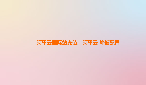 阿里云国际站充值：阿里云 降低配置