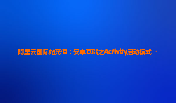 阿里云国际站充值：安卓基础之Activity启动模式