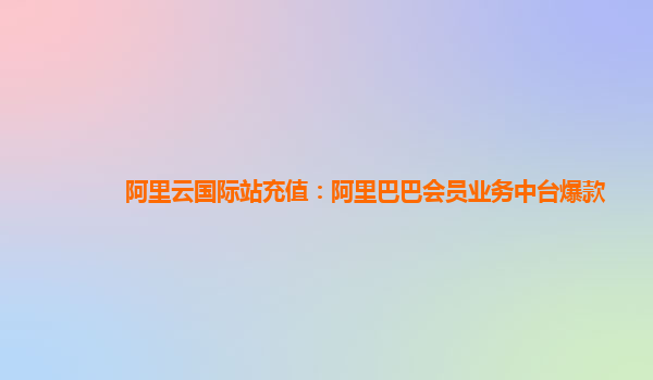阿里云国际站充值：阿里巴巴会员业务中台爆款