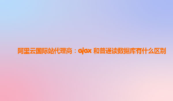 阿里云国际站代理商：ajax 和普通读数据库有什么区别