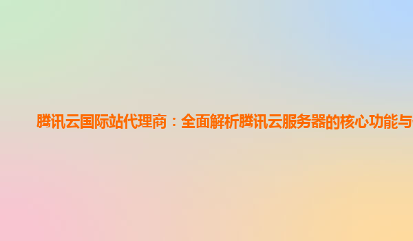 腾讯云国际站代理商：全面解析腾讯云服务器的核心功能与优势