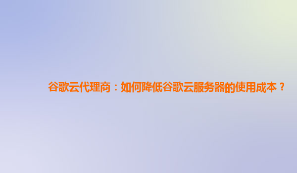 谷歌云代理商：如何降低谷歌云服务器的使用成本？
