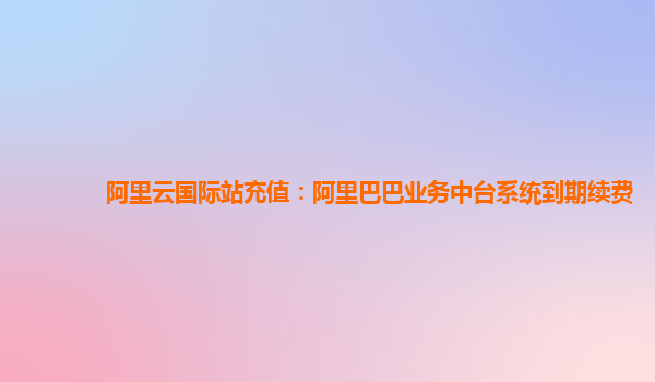 阿里云国际站充值：阿里巴巴业务中台系统到期续费