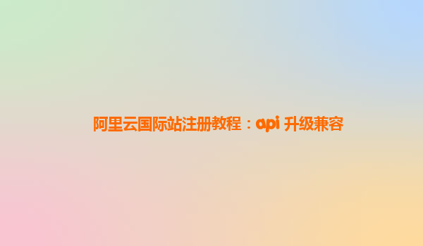 阿里云国际站注册教程：api 升级兼容