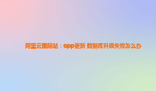 阿里云国际站：app更新 数据库升级失败怎么办