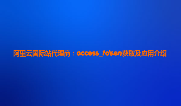 阿里云国际站代理商：access_token获取及应用介绍