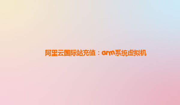 阿里云国际站充值：arm系统虚拟机