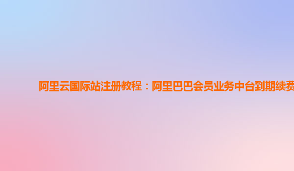 阿里云国际站注册教程：阿里巴巴会员业务中台到期续费