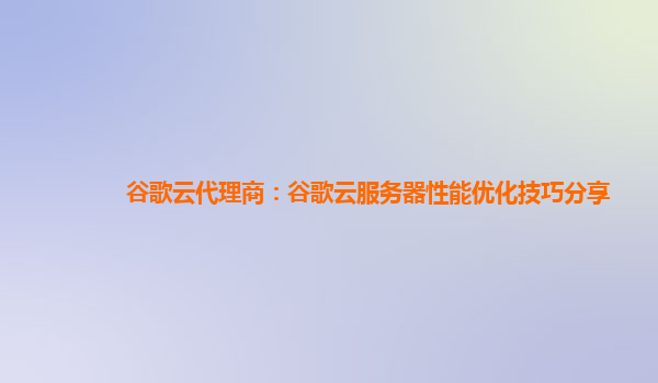 谷歌云代理商：谷歌云服务器性能优化技巧分享