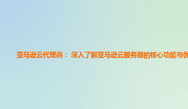 亚马逊云代理商： 深入了解亚马逊云服务器的核心功能与优势