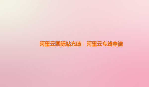 阿里云国际站充值：阿里云专线申请