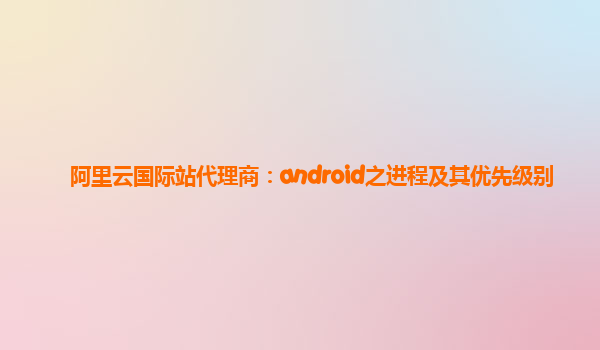 阿里云国际站代理商：android之进程及其优先级别
