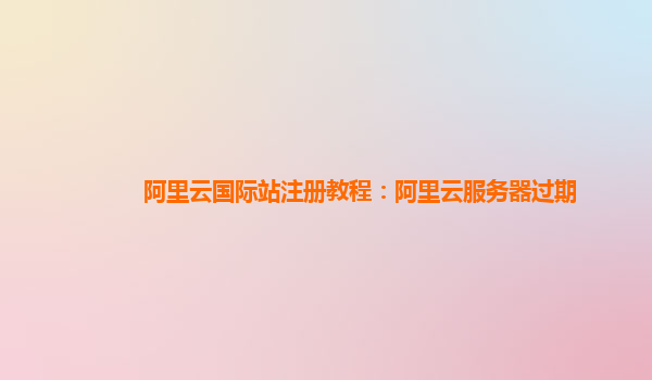 阿里云国际站注册教程：阿里云服务器过期