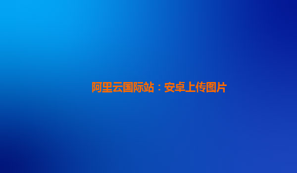 阿里云国际站：安卓上传图片