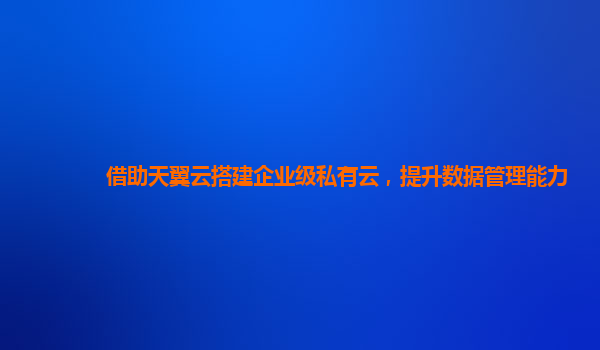 借助天翼云搭建企业级私有云，提升数据管理能力