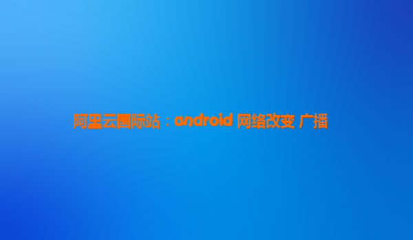 阿里云国际站：android 网络改变 广播