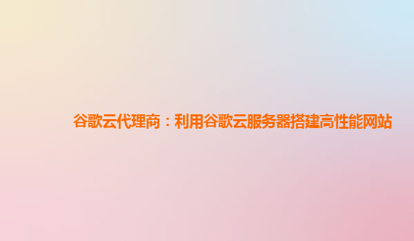 谷歌云代理商：利用谷歌云服务器搭建高性能网站