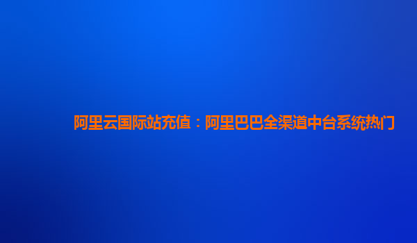 阿里云国际站充值：阿里巴巴全渠道中台系统热门