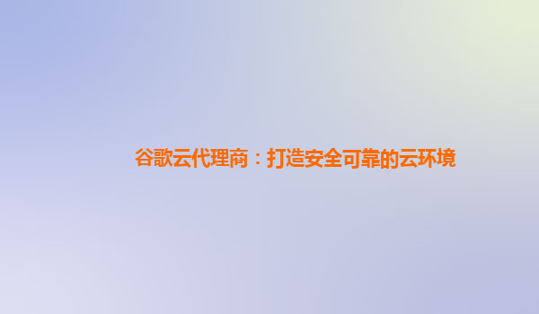 谷歌云代理商：打造安全可靠的云环境