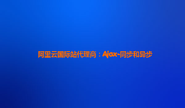 阿里云国际站代理商：Ajax-同步和异步
