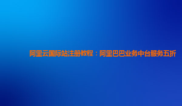 阿里云国际站注册教程：阿里巴巴业务中台服务五折