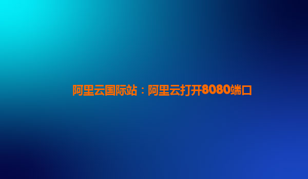 阿里云国际站：阿里云打开8080端口