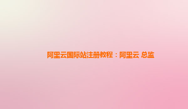 阿里云国际站注册教程：阿里云 总监