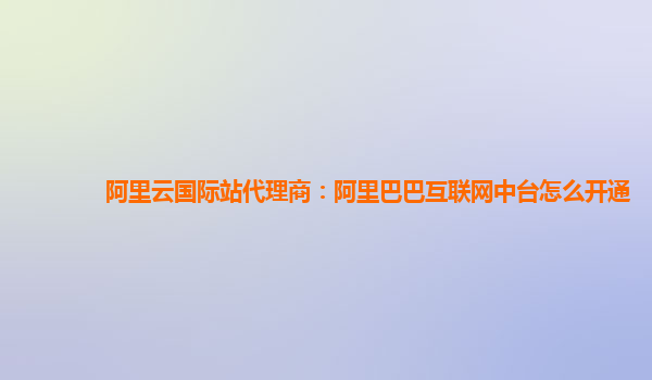 阿里云国际站代理商：阿里巴巴互联网中台怎么开通