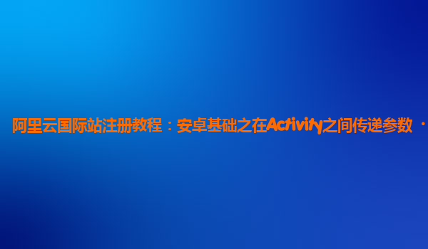 阿里云国际站注册教程：安卓基础之在Activity之间传递参数